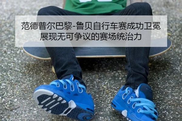 范德普尔巴黎-鲁贝自行车赛成功卫冕 展现无可争议的赛场统治力