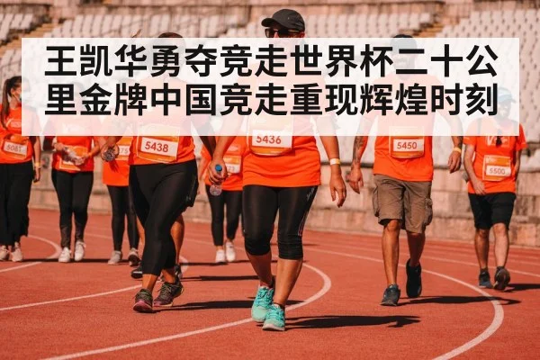 王凯华勇夺竞走世界杯二十公里金牌中国竞走重现辉煌时刻